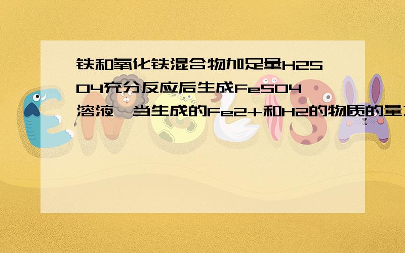 铁和氧化铁混合物加足量H2SO4充分反应后生成FeSO4溶液,当生成的Fe2+和H2的物质的量之比4：1求被氧化的铁与被还原的铁的物质的量之比是?答得好追5分