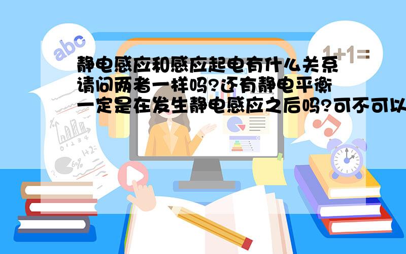 静电感应和感应起电有什么关系请问两者一样吗?还有静电平衡一定是在发生静电感应之后吗?可不可以不通过发生静电感应也能静电平衡?金属球可原来带有电,而验电器原来不带电现将金属球