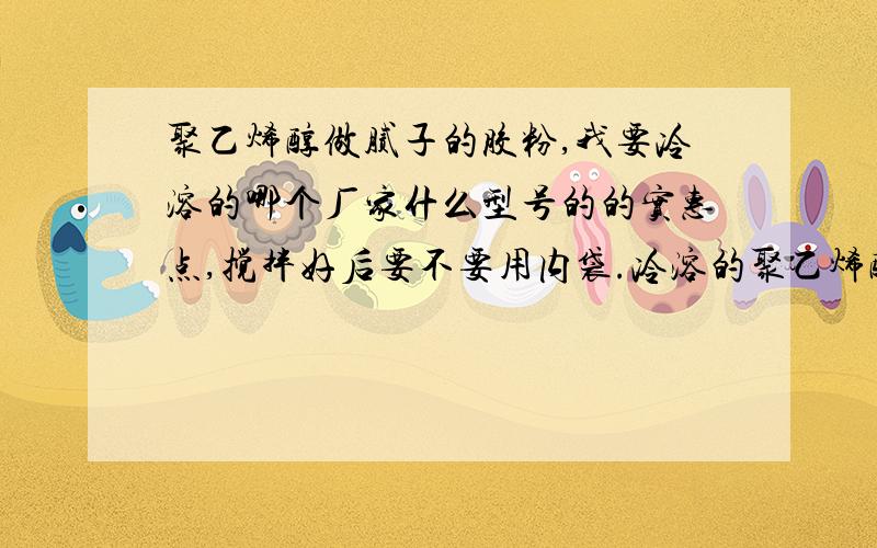 聚乙烯醇做腻子的胶粉,我要冷溶的哪个厂家什么型号的的实惠点,搅拌好后要不要用内袋.冷溶的聚乙烯醇听说初粘好,那以后呢,会不会掉粉和发霉?腻子里的粘性主要靠纤维素还是聚乙烯醇?冷