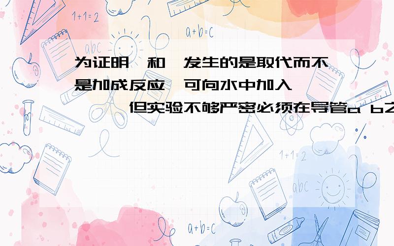 为证明苯和溴发生的是取代而不是加成反应,可向水中加入、、、、、但实验不够严密必须在导管a b之间加入一盛有、、、、、、、的洗气瓶，目的是、、、