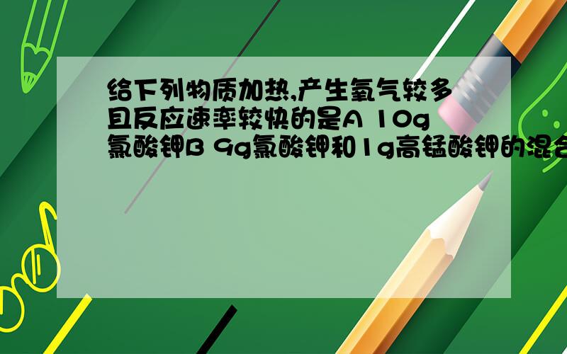 给下列物质加热,产生氧气较多且反应速率较快的是A 10g氯酸钾B 9g氯酸钾和1g高锰酸钾的混合物c 10g高锰酸钾D 9g氯酸钾和二氧化锰的混合物为什么