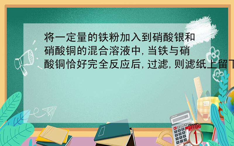 将一定量的铁粉加入到硝酸银和硝酸铜的混合溶液中,当铁与硝酸铜恰好完全反应后,过滤,则滤纸上留下的是?