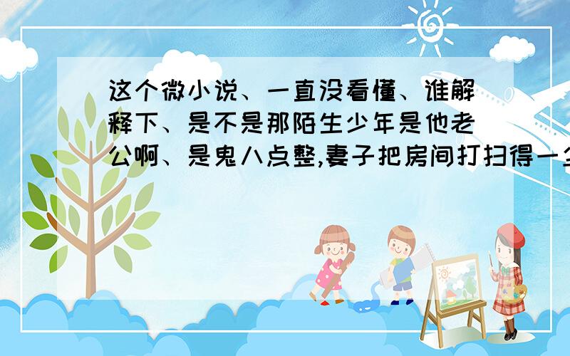 这个微小说、一直没看懂、谁解释下、是不是那陌生少年是他老公啊、是鬼八点整,妻子把房间打扫得一尘不染.一陌生少年走进门.妻问你是谁?少年不答,走进屋里巡视,熟悉每件事物.妻说我丈