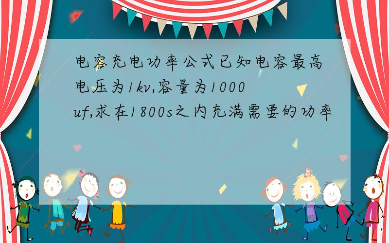 电容充电功率公式已知电容最高电压为1kv,容量为1000uf,求在1800s之内充满需要的功率