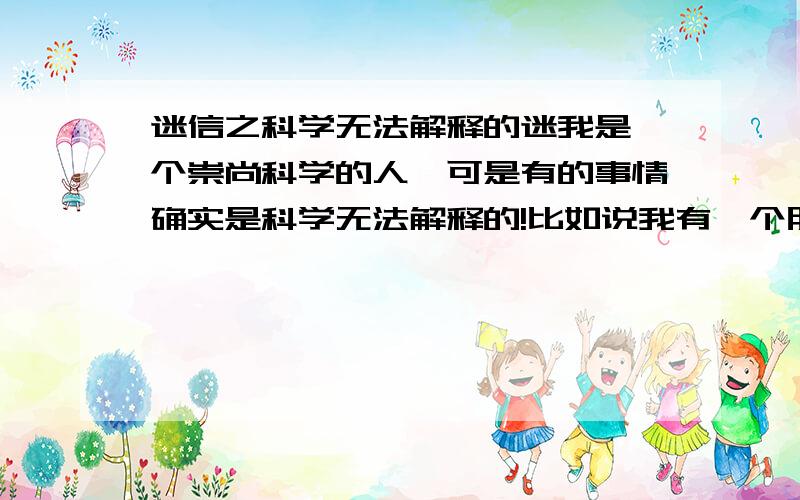 迷信之科学无法解释的迷我是一个崇尚科学的人,可是有的事情确实是科学无法解释的!比如说我有一个朋友的爸爸,回老家之后,据说是更朋友一起蹲在田边聊天,回家之后眼睛就看不清东西了,