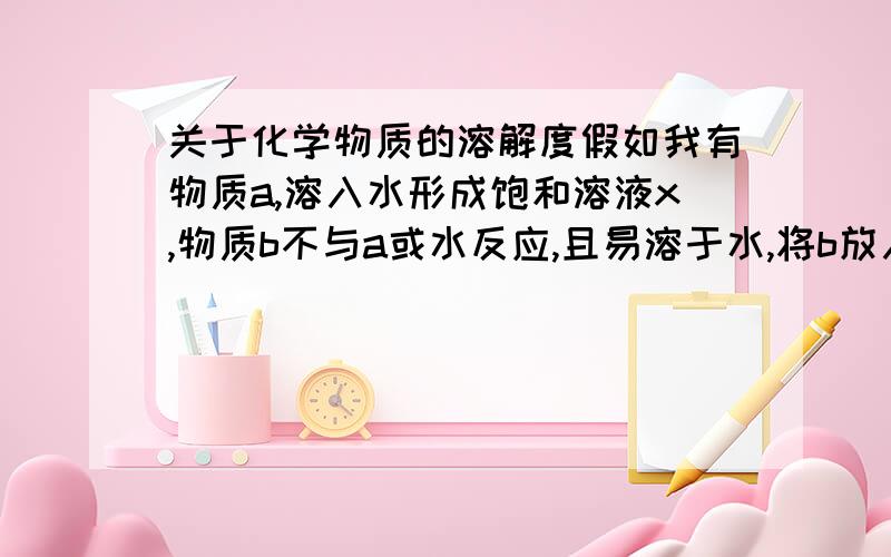 关于化学物质的溶解度假如我有物质a,溶入水形成饱和溶液x,物质b不与a或水反应,且易溶于水,将b放入x中会溶解吗