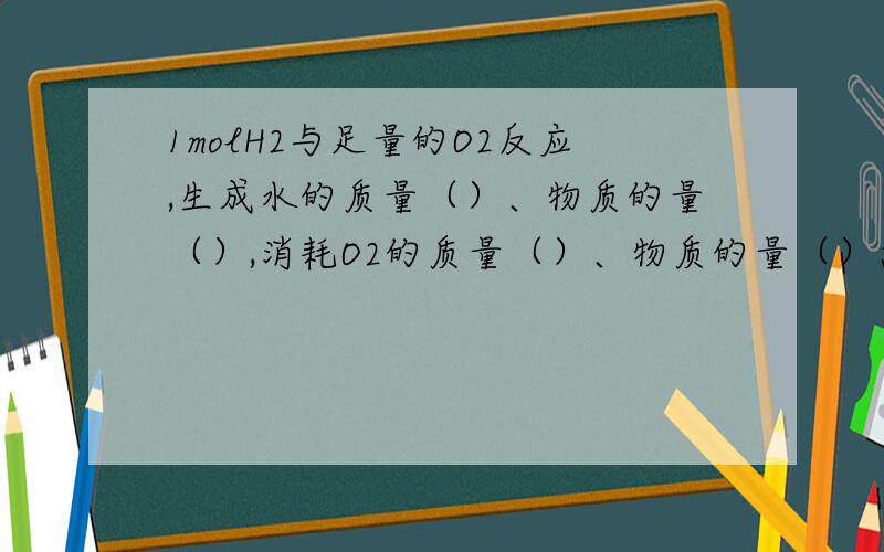 1molH2与足量的O2反应,生成水的质量（）、物质的量（）,消耗O2的质量（）、物质的量（）急需!