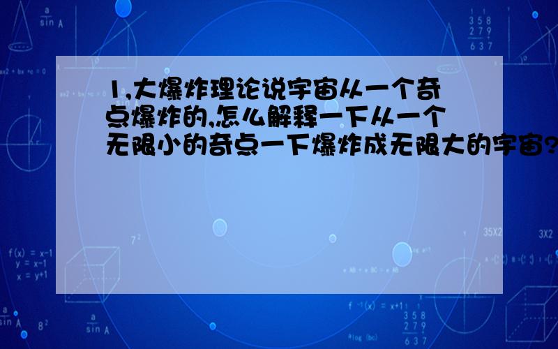 1,大爆炸理论说宇宙从一个奇点爆炸的,怎么解释一下从一个无限小的奇点一下爆炸成无限大的宇宙?从无限小一下爆成无穷大?这得多快?2,宇宙在膨胀,向那里膨胀?你都无穷大了,还在大?这不是