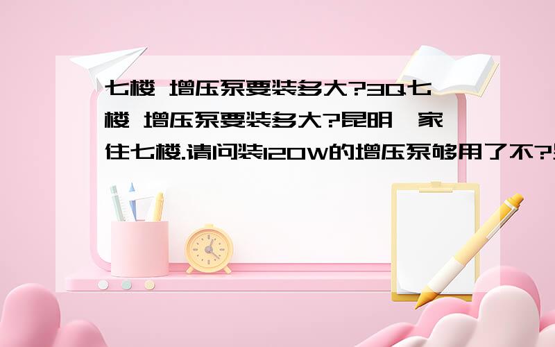 七楼 增压泵要装多大?3Q七楼 增压泵要装多大?昆明,家住七楼.请问装120W的增压泵够用了不?另外,装了以后是不是楼下的水就变少了?