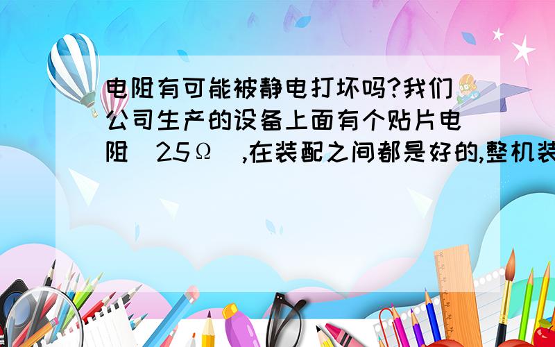 电阻有可能被静电打坏吗?我们公司生产的设备上面有个贴片电阻（25Ω）,在装配之间都是好的,整机装好以后调试时就发现问题,电阻开路啦,有可能是生产线上的员工没带静电环给打坏的吗?设