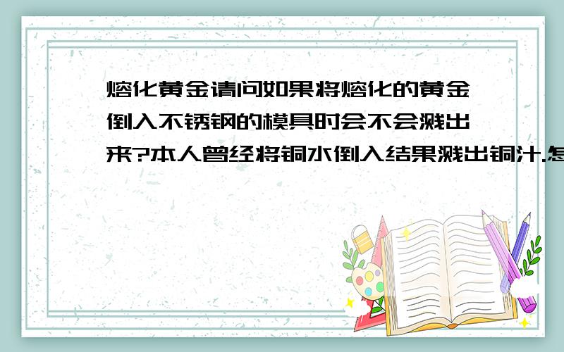 熔化黄金请问如果将熔化的黄金倒入不锈钢的模具时会不会溅出来?本人曾经将铜水倒入结果溅出铜汁.怎么防止金水溅出来呢?那要怎么样才能减少过程中的黄金损耗呢?