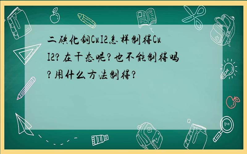 二碘化铜CuI2怎样制得CuI2?在干态呢？也不能制得吗？用什么方法制得？