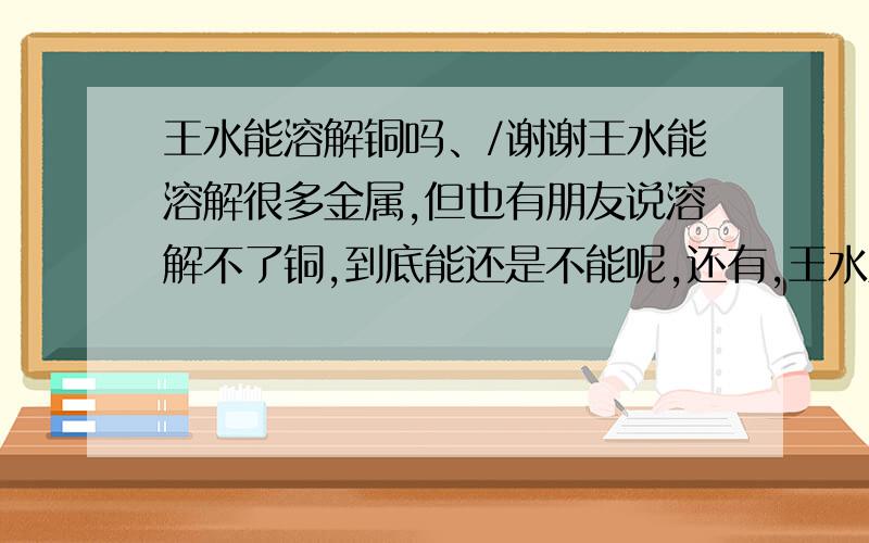 王水能溶解铜吗、/谢谢王水能溶解很多金属,但也有朋友说溶解不了铜,到底能还是不能呢,还有,王水里的银怎么提出来回收率较高呢.