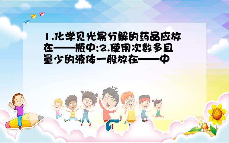 1.化学见光易分解的药品应放在——瓶中;2.使用次数多且量少的液体一般放在——中