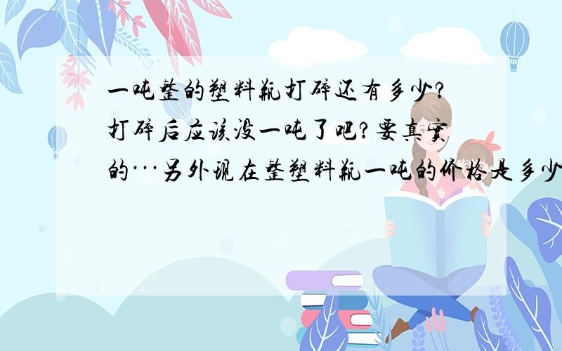 一吨整的塑料瓶打碎还有多少?打碎后应该没一吨了吧?要真实的···另外现在整塑料瓶一吨的价格是多少?``