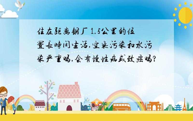 住在距离钢厂 1.5公里的位置长时间生活,空气污染和水污染严重吗,会有慢性病或致癌吗?