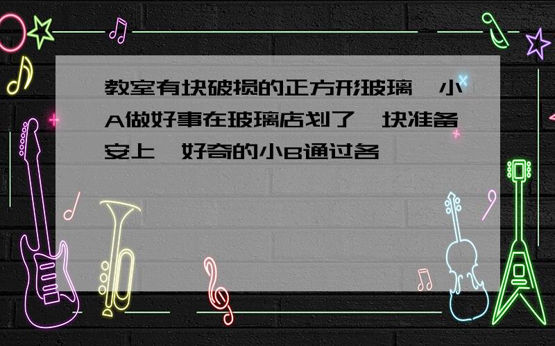 教室有块破损的正方形玻璃,小A做好事在玻璃店划了一块准备安上,好奇的小B通过各