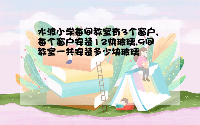 水波小学每间教室有3个窗户,每个窗户安装12快玻璃,9间教室一共安装多少块玻璃