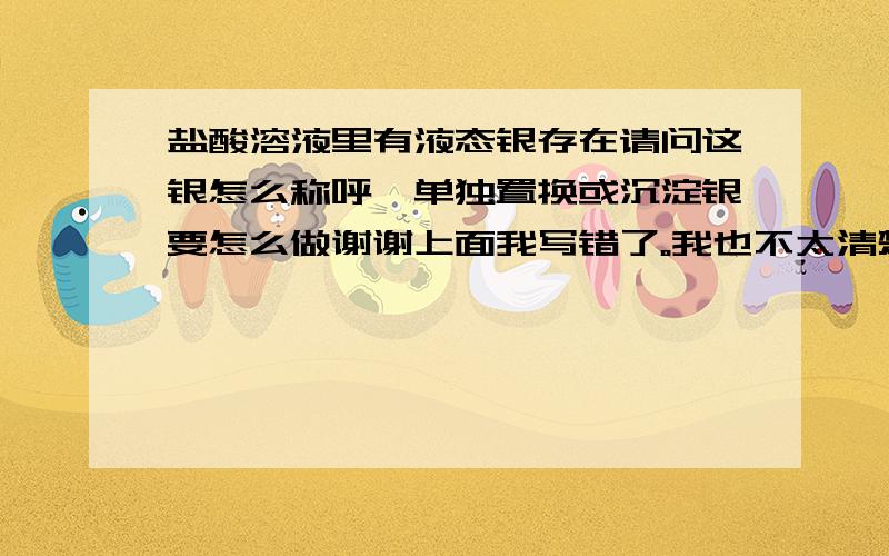 盐酸溶液里有液态银存在请问这银怎么称呼,单独置换或沉淀银要怎么做谢谢上面我写错了。我也不太清楚银在什么状态下给盐酸溶解了，用铁粉可以置换出来，我想单独置换或沉淀出银，因