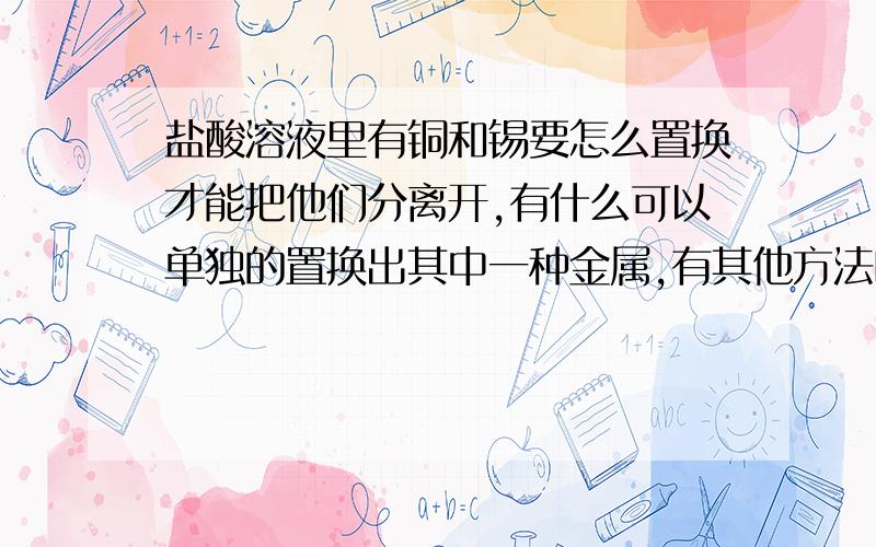 盐酸溶液里有铜和锡要怎么置换才能把他们分离开,有什么可以单独的置换出其中一种金属,有其他方法吗加NaOH会把锡也沉淀下去而且很难过滤