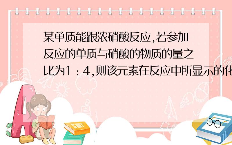 某单质能跟浓硝酸反应,若参加反应的单质与硝酸的物质的量之比为1：4,则该元素在反应中所显示的化合价可能是 A +1 B+2 C+3 D+4 答案是BD,方程式是R+4HNO3==4NO2+2R（NO3）x或,R+4HNO3==4NO2+RO2+2H2O我想