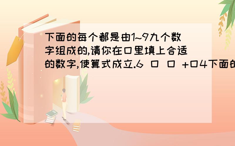 下面的每个都是由1~9九个数字组成的,请你在囗里填上合适的数字,使算式成立.6 囗 囗 +囗4下面的每个都是由1~9九个数字组成的,请你在囗里填上合适的数字,使算式成立.6 囗 囗+囗4 囗———囗