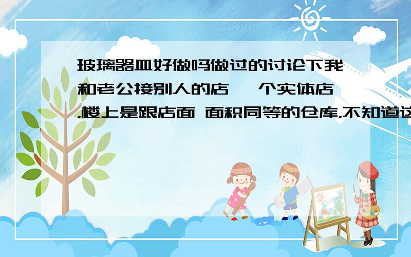 玻璃器皿好做吗做过的讨论下我和老公接别人的店 一个实体店，楼上是跟店面 面积同等的仓库，不知道这个市场怎么样？就是批发市场里，平时也有零售，四万八接的连房租带原来店主剩