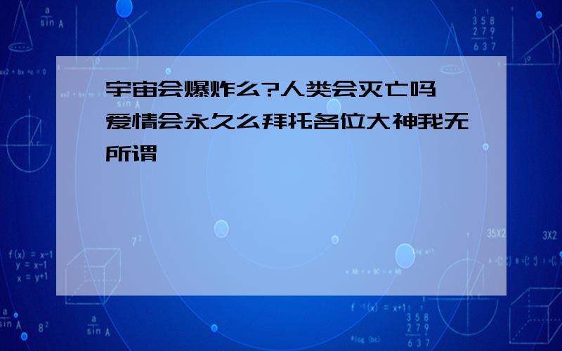 宇宙会爆炸么?人类会灭亡吗¤爱情会永久么拜托各位大神我无所谓