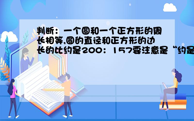 判断：一个圆和一个正方形的周长相等,圆的直径和正方形的边长的比约是200：157要注意是“约是”！其他填空题，他都是说有的圆的周长和正方形的周长的比是（）：（），而不是约是。到