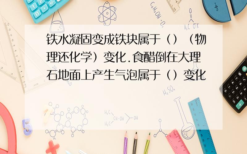 铁水凝固变成铁块属于（）（物理还化学）变化.食醋倒在大理石地面上产生气泡属于（）变化