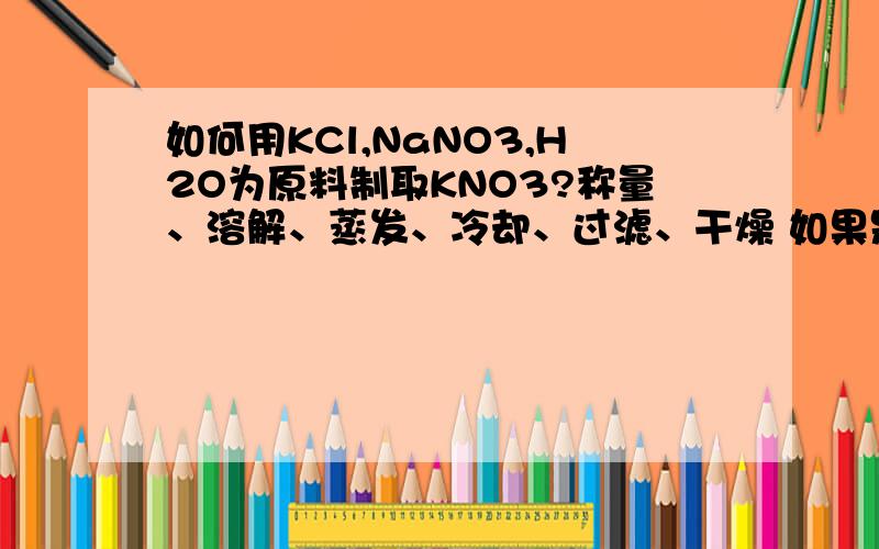 如何用KCl,NaNO3,H2O为原料制取KNO3?称量、溶解、蒸发、冷却、过滤、干燥 如果是这个答案,请说出理由,