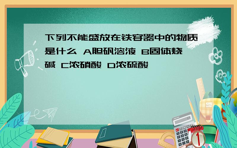 下列不能盛放在铁容器中的物质是什么 A胆矾溶液 B固体烧碱 C浓硝酸 D浓硫酸