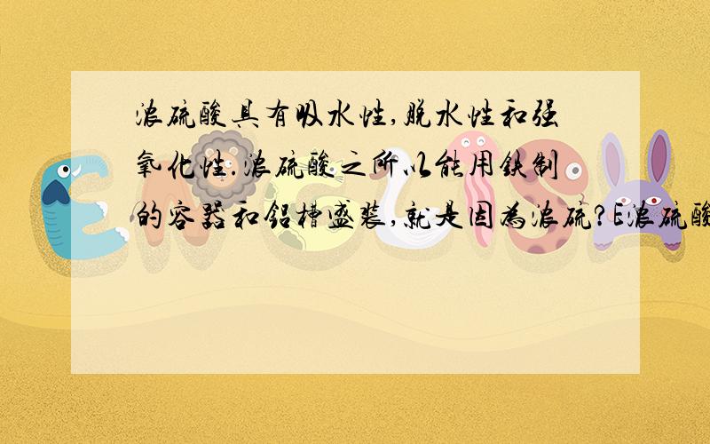 浓硫酸具有吸水性,脱水性和强氧化性.浓硫酸之所以能用铁制的容器和铝槽盛装,就是因为浓硫?E浓硫酸具有吸水性,脱水性和强氧化性.浓硫酸之所以能用铁制的容器和铝槽盛装,就是因为浓硫