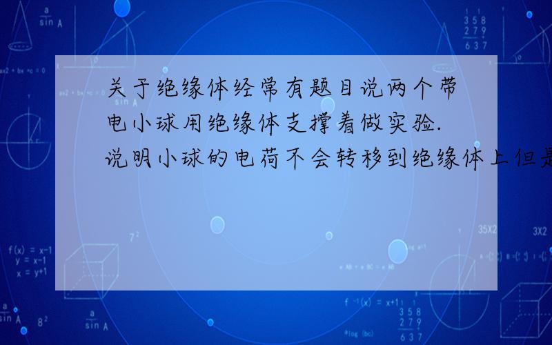 关于绝缘体经常有题目说两个带电小球用绝缘体支撑着做实验.说明小球的电荷不会转移到绝缘体上但是有有题目说一带电玻璃棒接触验电器.会发生电荷的转移.验电器金属箔会张开还有两个