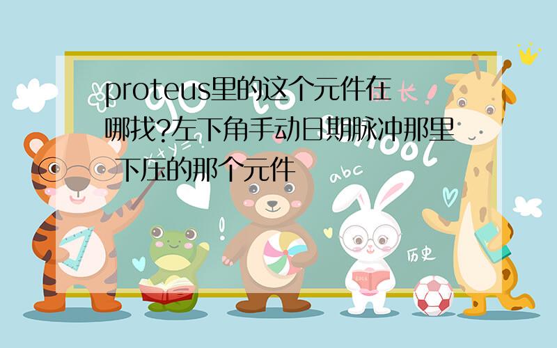 proteus里的这个元件在哪找?左下角手动日期脉冲那里 下压的那个元件