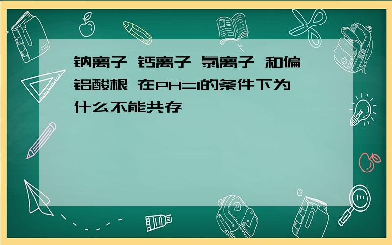 钠离子 钙离子 氯离子 和偏铝酸根 在PH=1的条件下为什么不能共存