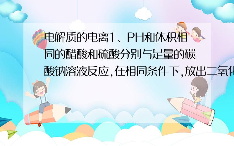 电解质的电离1、PH和体积相同的醋酸和硫酸分别与足量的碳酸钠溶液反应,在相同条件下,放出二氧化碳的体积是一样多  醋酸多  硫酸多  无法比较2、用同一种盐酸分别完全中和同体积、同PH