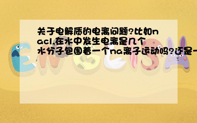 关于电解质的电离问题?比如nacl,在水中发生电离是几个水分子包围着一个na离子运动吗?还是一个水分子带着一个na离子运动?还有关于水自身电离,是几个水分子包围着一个H离子吗?