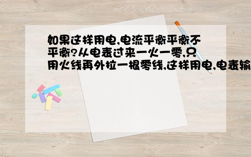 如果这样用电,电流平衡平衡不平衡?从电表过来一火一零,只用火线再外拉一根零线,这样用电,电表输出端的火与零线的电流平衡吗?