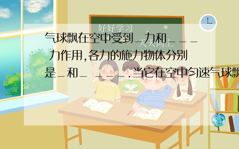 气球飘在空中受到_力和___ 力作用,各力的施力物体分别是_和_ ___.当它在空中匀速气球飘在空中受到_力和___ 力作用,各力的施力物体分别是_和_ ___。当它在空中匀速上升时,这两个力的关系是