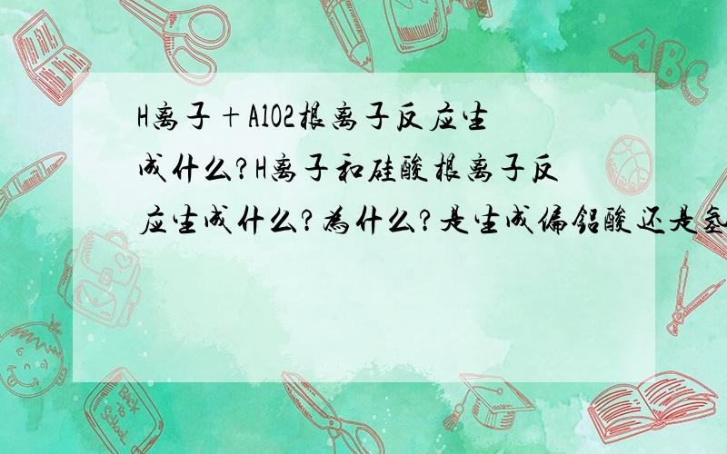 H离子+AlO2根离子反应生成什么?H离子和硅酸根离子反应生成什么?为什么?是生成偏铝酸还是氢氧化铝?是生成偏硅酸还是原硅酸?