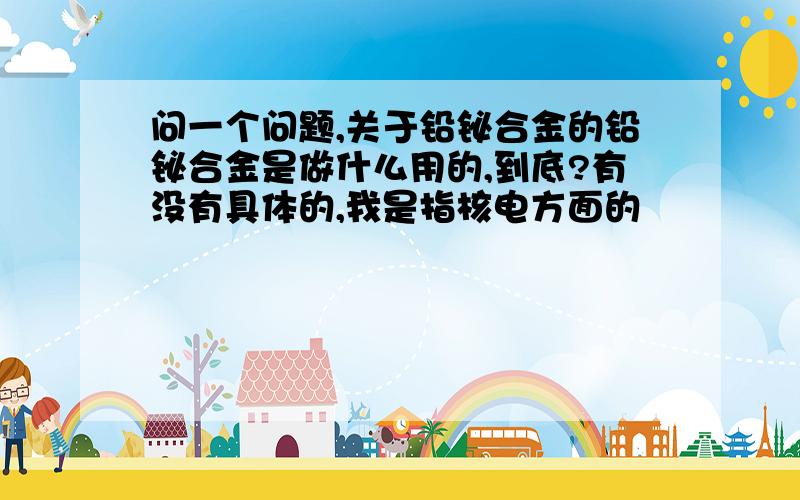 问一个问题,关于铅铋合金的铅铋合金是做什么用的,到底?有没有具体的,我是指核电方面的