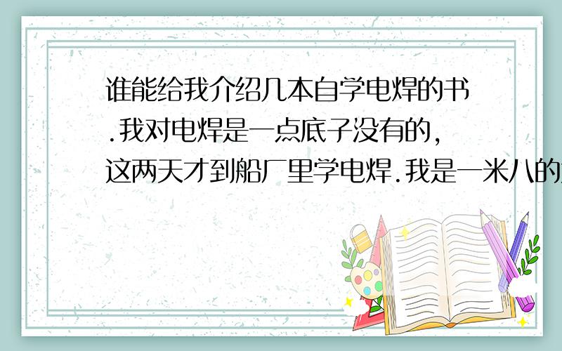 谁能给我介绍几本自学电焊的书.我对电焊是一点底子没有的,这两天才到船厂里学电焊.我是一米八的大个子,在船舱里的小空间里学和工作,实在是有点委曲我这个子了.所以,我想早点把技术学