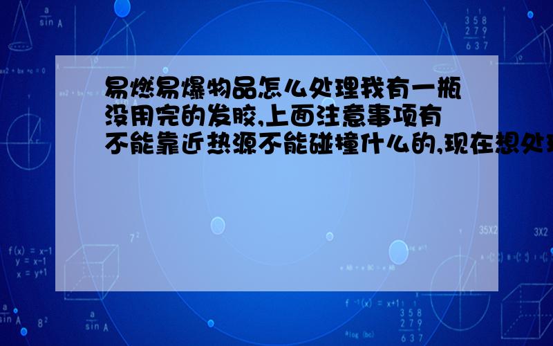 易燃易爆物品怎么处理我有一瓶没用完的发胶,上面注意事项有不能靠近热源不能碰撞什么的,现在想处理掉它了,可是不知道要怎么处理,我家附近有一个垃圾场但没看到有特殊回收这类物品的