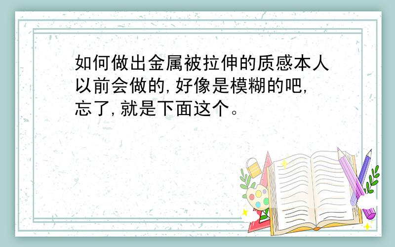 如何做出金属被拉伸的质感本人以前会做的,好像是模糊的吧,忘了,就是下面这个。