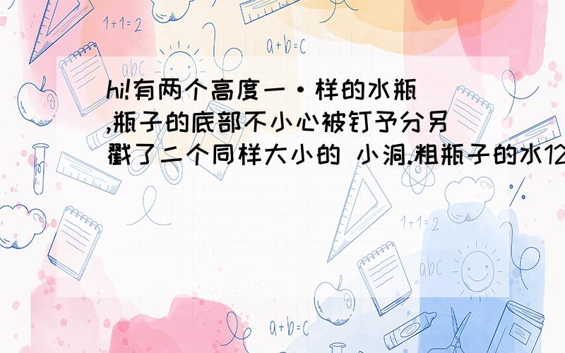 hi!有两个高度一·样的水瓶,瓶子的底部不小心被钉予分另戳了二个同样大小的 小洞.粗瓶子的水12分钟可以漏完,细瓶子的水8分钟可以漏完,若两个瓶子'同时漏水.过了一段时间后.粗瓶子中水的