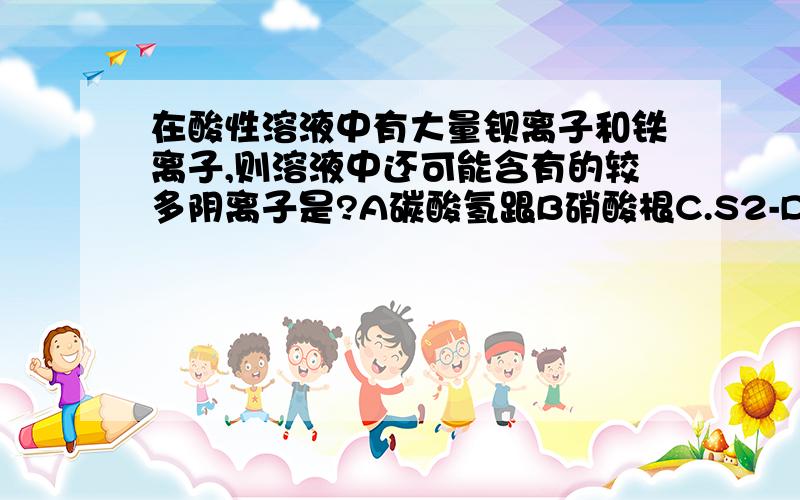 在酸性溶液中有大量钡离子和铁离子,则溶液中还可能含有的较多阴离子是?A碳酸氢跟B硝酸根C.S2-D.CL-