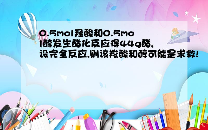 0.5mol羟酸和0.5mol醇发生酯化反应得44g酯,设完全反应,则该羧酸和醇可能是求救!