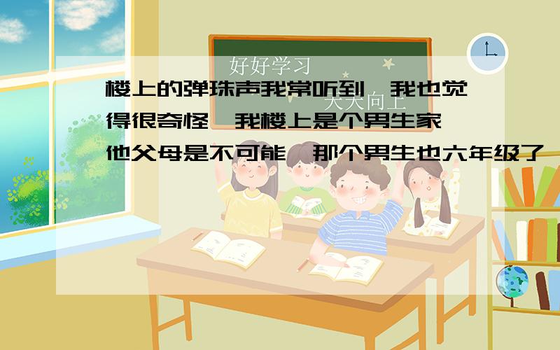 楼上的弹珠声我常听到,我也觉得很奇怪,我楼上是个男生家,他父母是不可能,那个男生也六年级了,不会那么幼稚,我虽然不怕,但很想弄明白,有人说是地板的原因,可弹珠声由大变小,而且间隔明