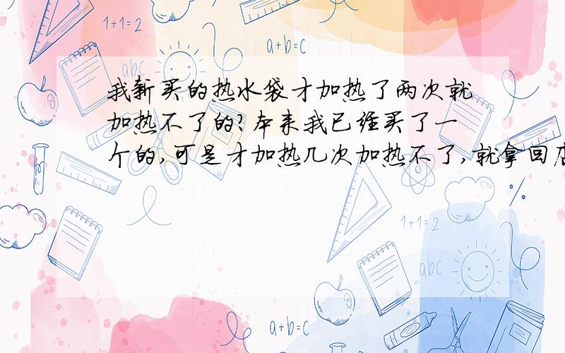 我新买的热水袋才加热了两次就加热不了的?本来我已经买了一个的,可是才加热几次加热不了,就拿回店家那换了,可是新换的这个才加热的两次又不行了,但这插电的指示灯亮着,可就不热,我这